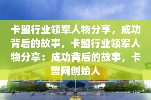 卡盟行业领军人物分享，成功背后的故事，卡盟行业领军人物分享：成功背后的故事，卡盟网创始人