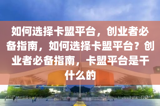 如何选择卡盟平台，创业者必备指南，如何选择卡盟平台？创业者必备指南，卡盟平台是干什么的