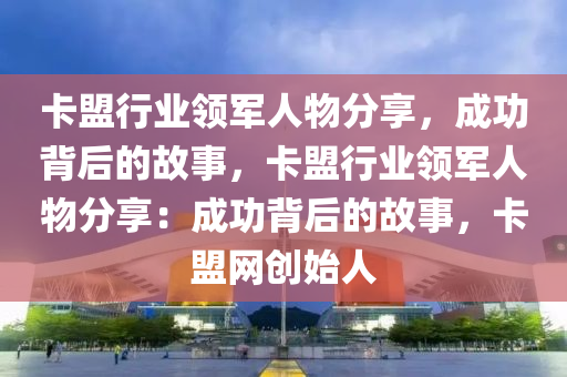 卡盟行业领军人物分享，成功背后的故事，卡盟行业领军人物分享：成功背后的故事，卡盟网创始人