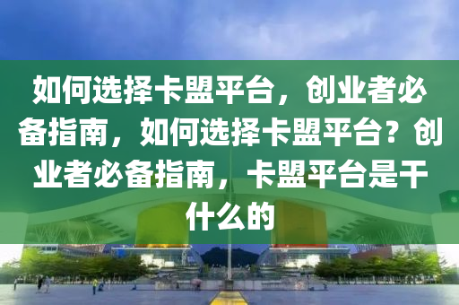 如何选择卡盟平台，创业者必备指南，如何选择卡盟平台？创业者必备指南，卡盟平台是干什么的