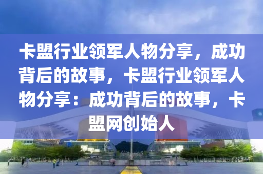 卡盟行业领军人物分享，成功背后的故事，卡盟行业领军人物分享：成功背后的故事，卡盟网创始人