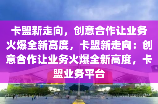 卡盟新走向，创意合作让业务火爆全新高度，卡盟新走向：创意合作让业务火爆全新高度，卡盟业务平台