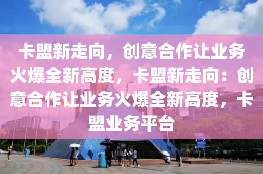 卡盟新走向，创意合作让业务火爆全新高度，卡盟新走向：创意合作让业务火爆全新高度，卡盟业务平台