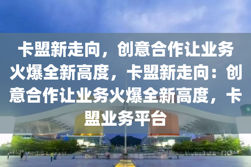 卡盟新走向，创意合作让业务火爆全新高度，卡盟新走向：创意合作让业务火爆全新高度，卡盟业务平台