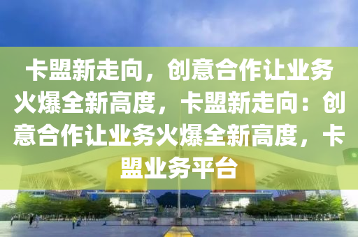 卡盟新走向，创意合作让业务火爆全新高度，卡盟新走向：创意合作让业务火爆全新高度，卡盟业务平台