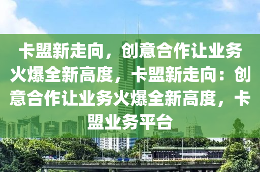 卡盟新走向，创意合作让业务火爆全新高度，卡盟新走向：创意合作让业务火爆全新高度，卡盟业务平台