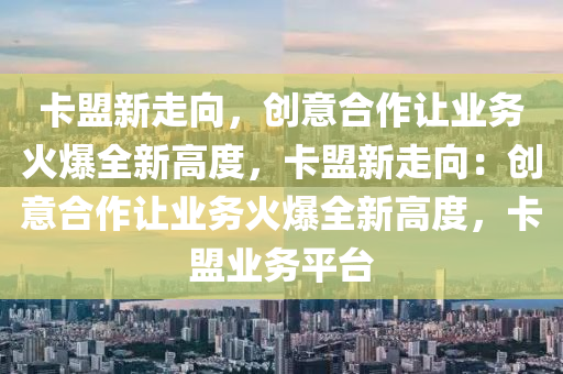 卡盟新走向，创意合作让业务火爆全新高度，卡盟新走向：创意合作让业务火爆全新高度，卡盟业务平台