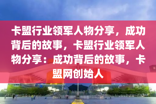 卡盟行业领军人物分享，成功背后的故事，卡盟行业领军人物分享：成功背后的故事，卡盟网创始人