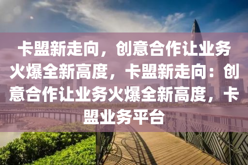 卡盟新走向，创意合作让业务火爆全新高度，卡盟新走向：创意合作让业务火爆全新高度，卡盟业务平台