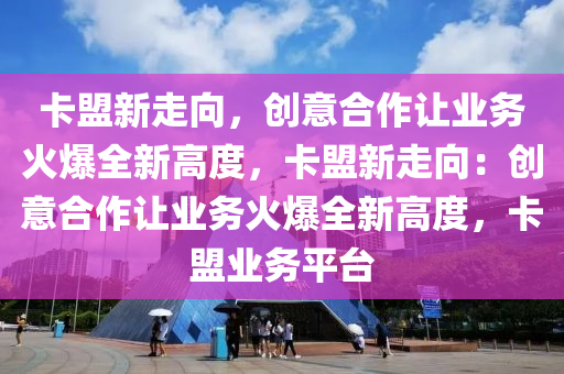 卡盟新走向，创意合作让业务火爆全新高度，卡盟新走向：创意合作让业务火爆全新高度，卡盟业务平台