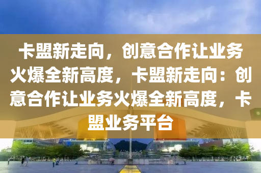 卡盟新走向，创意合作让业务火爆全新高度，卡盟新走向：创意合作让业务火爆全新高度，卡盟业务平台