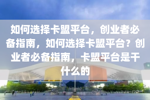 如何选择卡盟平台，创业者必备指南，如何选择卡盟平台？创业者必备指南，卡盟平台是干什么的