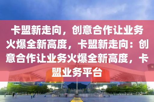 卡盟新走向，创意合作让业务火爆全新高度，卡盟新走向：创意合作让业务火爆全新高度，卡盟业务平台