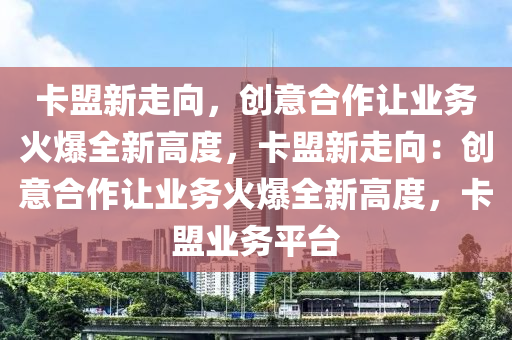 卡盟新走向，创意合作让业务火爆全新高度，卡盟新走向：创意合作让业务火爆全新高度，卡盟业务平台
