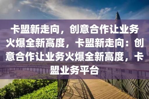 卡盟新走向，创意合作让业务火爆全新高度，卡盟新走向：创意合作让业务火爆全新高度，卡盟业务平台