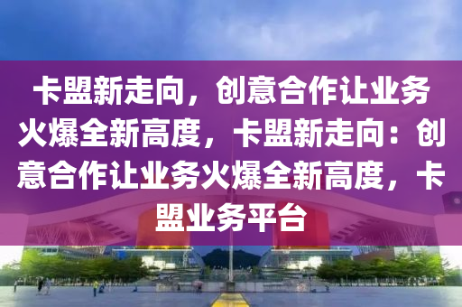 卡盟新走向，创意合作让业务火爆全新高度，卡盟新走向：创意合作让业务火爆全新高度，卡盟业务平台