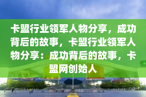 卡盟行业领军人物分享，成功背后的故事，卡盟行业领军人物分享：成功背后的故事，卡盟网创始人