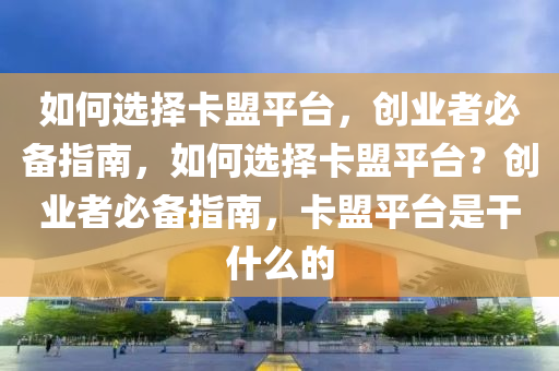 如何选择卡盟平台，创业者必备指南，如何选择卡盟平台？创业者必备指南，卡盟平台是干什么的