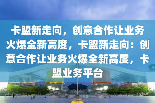 卡盟新走向，创意合作让业务火爆全新高度，卡盟新走向：创意合作让业务火爆全新高度，卡盟业务平台