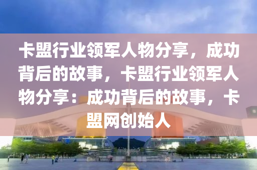 卡盟行业领军人物分享，成功背后的故事，卡盟行业领军人物分享：成功背后的故事，卡盟网创始人