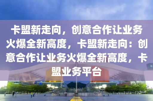 卡盟新走向，创意合作让业务火爆全新高度，卡盟新走向：创意合作让业务火爆全新高度，卡盟业务平台