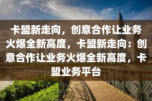 卡盟新走向，创意合作让业务火爆全新高度，卡盟新走向：创意合作让业务火爆全新高度，卡盟业务平台