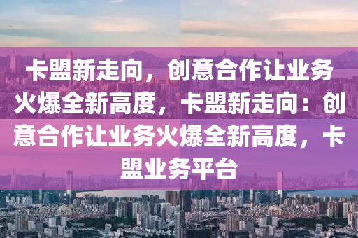 卡盟新走向，创意合作让业务火爆全新高度，卡盟新走向：创意合作让业务火爆全新高度，卡盟业务平台