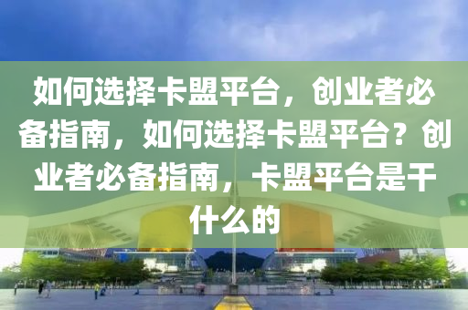 如何选择卡盟平台，创业者必备指南，如何选择卡盟平台？创业者必备指南，卡盟平台是干什么的