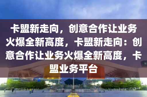 卡盟新走向，创意合作让业务火爆全新高度，卡盟新走向：创意合作让业务火爆全新高度，卡盟业务平台
