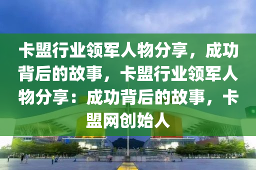 卡盟行业领军人物分享，成功背后的故事，卡盟行业领军人物分享：成功背后的故事，卡盟网创始人
