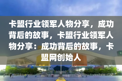 卡盟行业领军人物分享，成功背后的故事，卡盟行业领军人物分享：成功背后的故事，卡盟网创始人