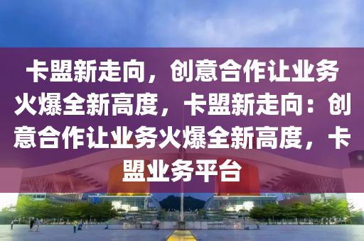 卡盟新走向，创意合作让业务火爆全新高度，卡盟新走向：创意合作让业务火爆全新高度，卡盟业务平台