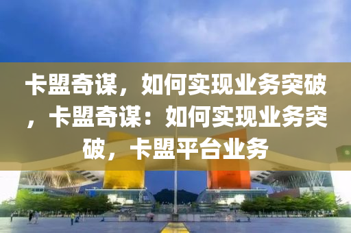 卡盟奇谋，如何实现业务突破，卡盟奇谋：如何实现业务突破，卡盟平台业务