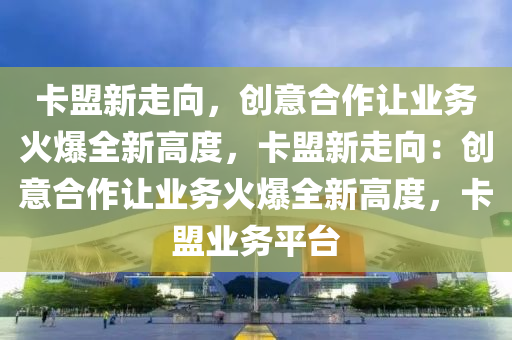 卡盟新走向，创意合作让业务火爆全新高度，卡盟新走向：创意合作让业务火爆全新高度，卡盟业务平台