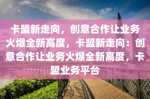 卡盟新走向，创意合作让业务火爆全新高度，卡盟新走向：创意合作让业务火爆全新高度，卡盟业务平台