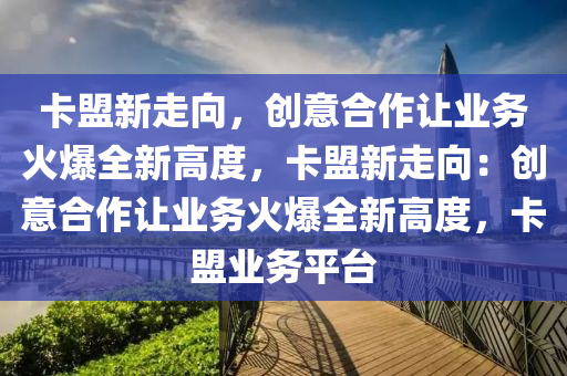 卡盟新走向，创意合作让业务火爆全新高度，卡盟新走向：创意合作让业务火爆全新高度，卡盟业务平台