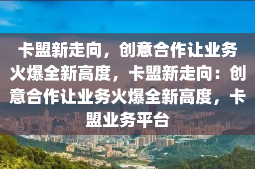 卡盟新走向，创意合作让业务火爆全新高度，卡盟新走向：创意合作让业务火爆全新高度，卡盟业务平台