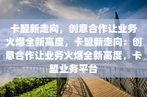 卡盟新走向，创意合作让业务火爆全新高度，卡盟新走向：创意合作让业务火爆全新高度，卡盟业务平台