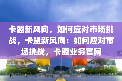 卡盟新风向，如何应对市场挑战，卡盟新风向：如何应对市场挑战，卡盟业务官网